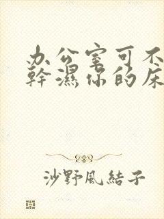 办公室可不可以干湿你的床垫