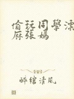 偷玩同学漂亮麻麻张嫣