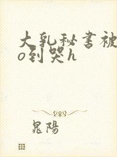 大乳秘书被cao到哭h