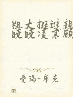 粗大挺进亲女h晓晓凌寒顾晓晓