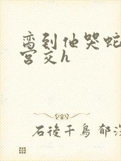 脔到他哭蛇双根宫交h