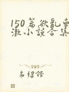 150篇欲乱刺激小说合集