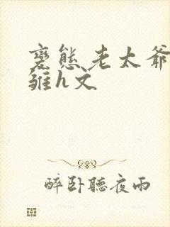 变态老太爷调教雏h文