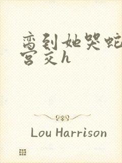 脔到她哭蛇双根宫交h