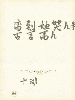 脔到她哭h粗话古言高h