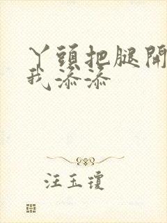 丫头把腿开大让我添添