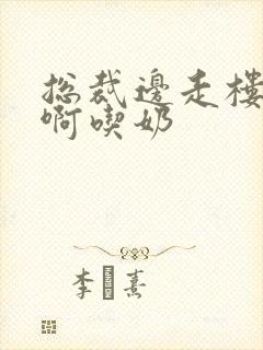 总裁边走楼梯嗯啊吃奶