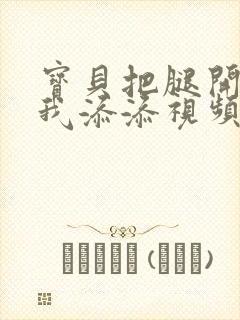 宝贝把腿开大让我添添视频