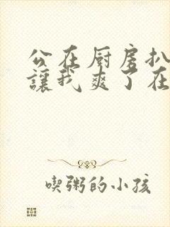 公在厨房扒开腿让我爽了在线观看