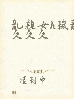 乱亲女h秽乱长久久久