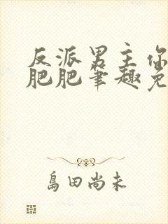 反派男主你好坏肥肥笔趣免费下载