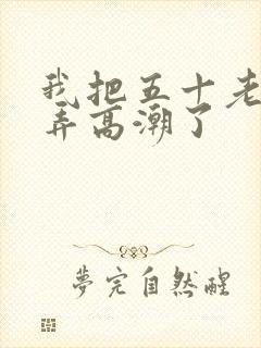 我把五十老女人弄高潮了