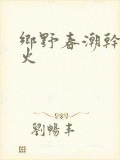 乡野春潮干柴烈火