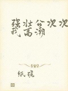 强壮公次次弄得我高潮