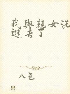 我与亲女洗澡时进去了