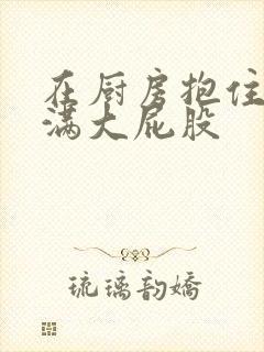 在厨房抱住岳丰满大屁股