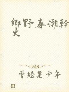乡野春潮干柴烈火