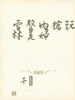 雪臀肉枪玩遍武林美妇