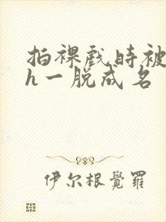 拍裸戏时被c了h一脱成名