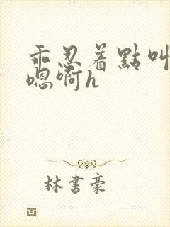 乖忍着点叫出来嗯啊h