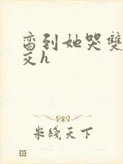 脔到她哭双根宫交h