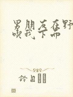 男朋友在野外猛吃我下面