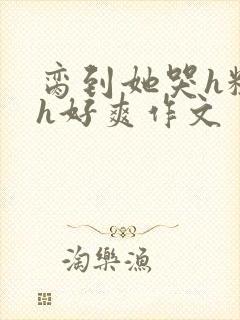 脔到她哭h粗话h好爽作文