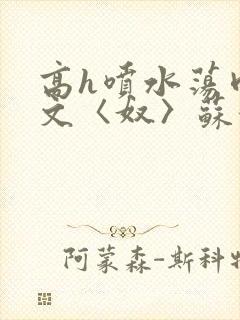 高h喷水荡肉欲文〈奴〉苏妖精