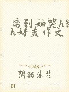 脔到她哭h粗话h好爽作文