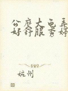 公么大龟弄得我好舒服秀婷