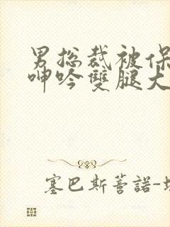 男总裁被保镖c呻吟双腿大张bl