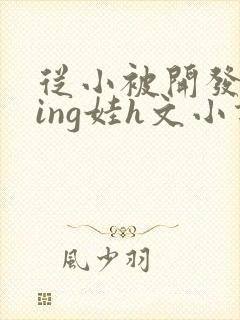 从小被开发成ying娃h文小说