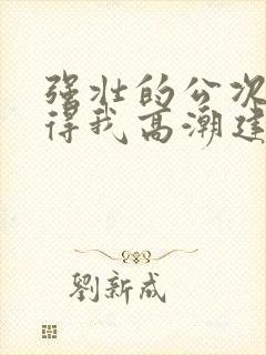 强壮的公次次弄得我高潮建国