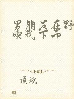 男朋友在野外猛吃我下面