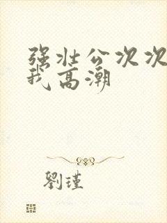 强壮公次次弄得我高潮