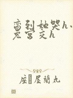 脔到她哭h小白兔宫交h