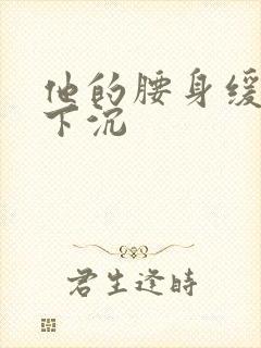 他的腰身缓慢的下沉