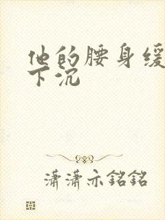 他的腰身缓慢的下沉