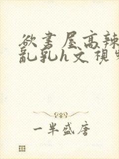 欲书屋高辣h文乱乳h文视频