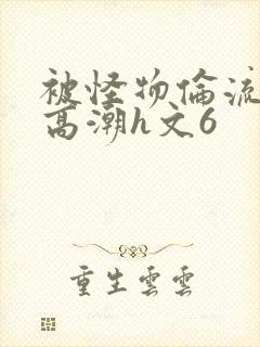 被怪物伦流澡到高潮h文6