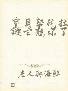 宝贝帮我拉开拉链它想你了视频