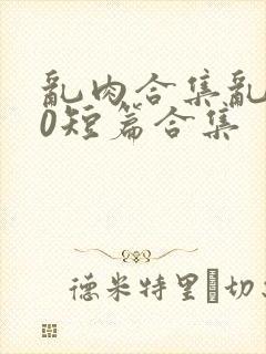 乱肉合集乱500短篇合集