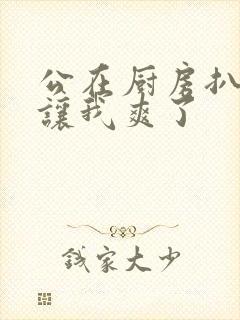 公在厨房扒开腿让我爽了