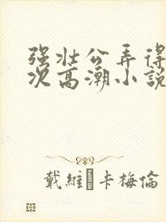 强壮公弄得我次次高潮小说