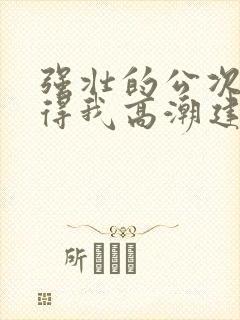 强壮的公次次弄得我高潮建国