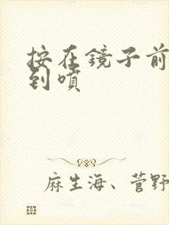 按在镜子前窗c到喷