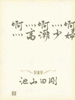 啊灬啊灬啊灬快灬高潮少妇小说