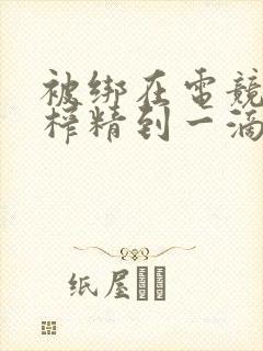 被绑在电竞椅上榨精到一滴不剩