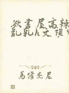 欲书屋高辣h文乱乳h文视频