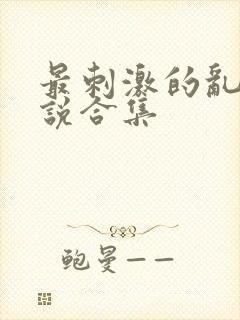 最刺激的乱惀小说合集